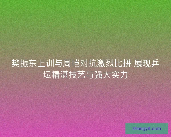 樊振东上训与周恺对抗激烈比拼 展现乒坛精湛技艺与强大实力