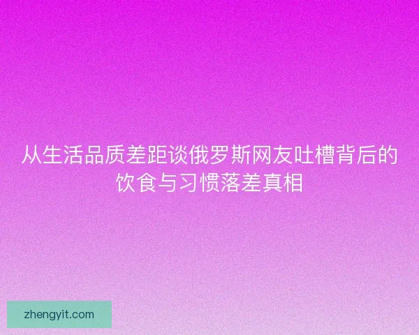 从生活品质差距谈俄罗斯网友吐槽背后的饮食与习惯落差真相