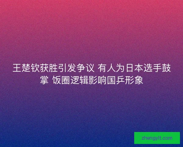 王楚钦获胜引发争议 有人为日本选手鼓掌 饭圈逻辑影响国乒形象